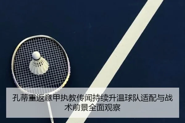 孔蒂重返意甲执教传闻持续升温球队适配与战术前景全面观察