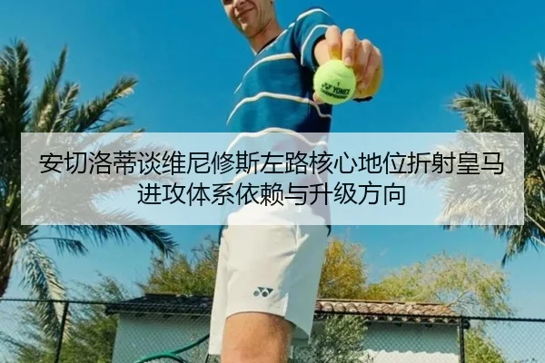 安切洛蒂谈维尼修斯左路核心地位折射皇马进攻体系依赖与升级方向