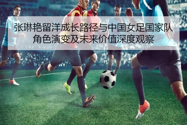 张琳艳留洋成长路径与中国女足国家队角色演变及未来价值深度观察