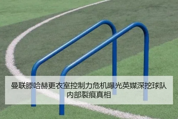 曼联滕哈赫更衣室控制力危机曝光英媒深挖球队内部裂痕真相