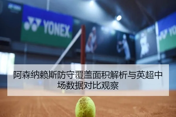 阿森纳赖斯防守覆盖面积解析与英超中场数据对比观察