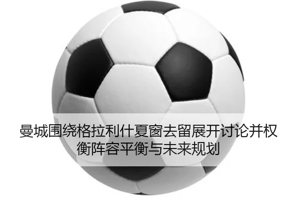 曼城围绕格拉利什夏窗去留展开讨论并权衡阵容平衡与未来规划